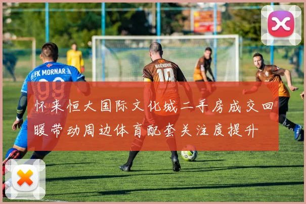 怀来恒大国际文化城二手房成交回暖带动周边体育配套关注度提升