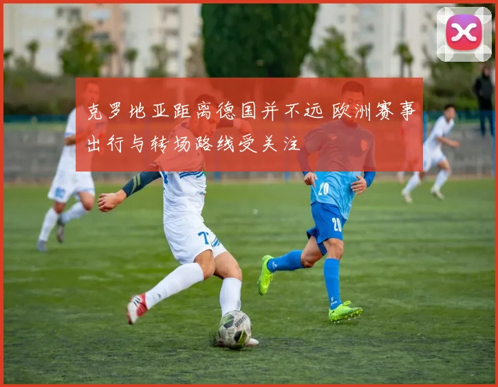克罗地亚距离德国并不远 欧洲赛事出行与转场路线受关注