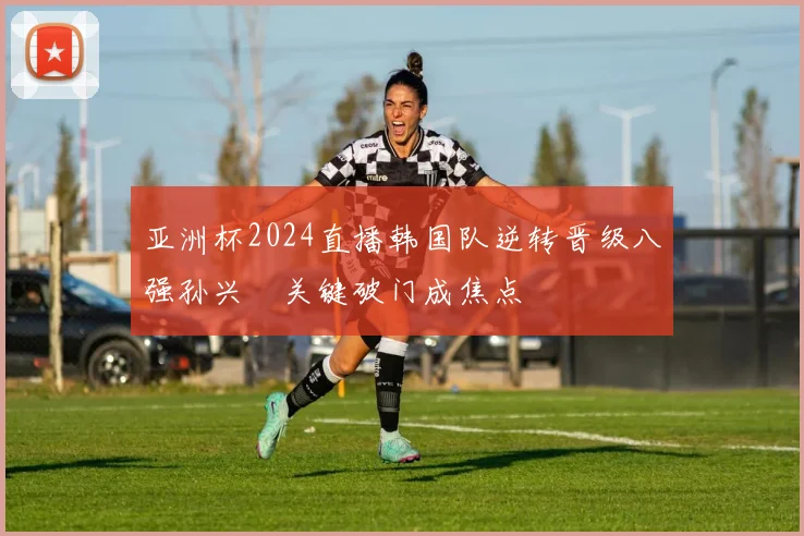 亚洲杯2024直播韩国队逆转晋级八强孙兴慜关键破门成焦点