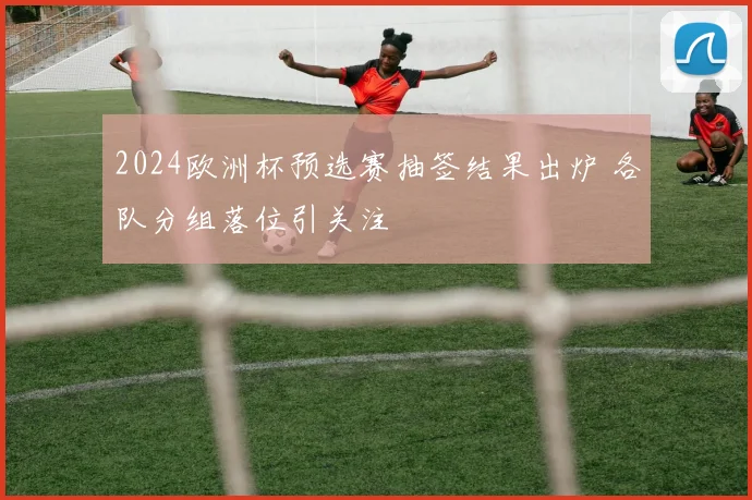 2024欧洲杯预选赛抽签结果出炉 各队分组落位引关注