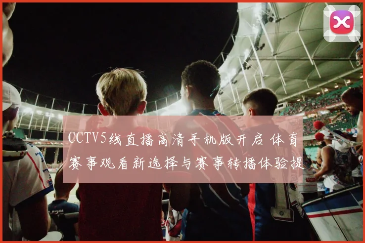 CCTV5线直播高清手机版开启 体育赛事观看新选择与赛事转播体验提升