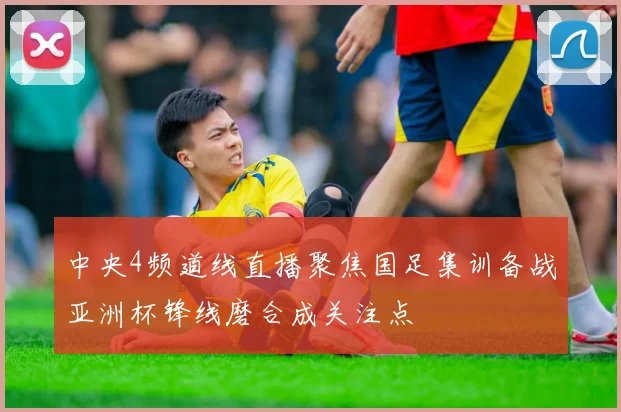 中央4频道线直播聚焦国足集训备战亚洲杯锋线磨合成关注点