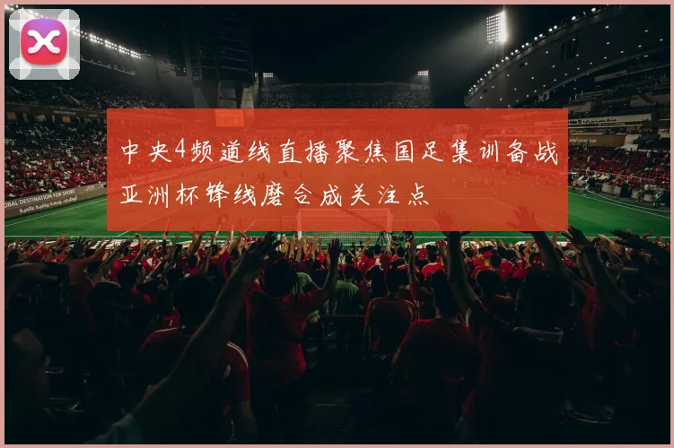 中央4频道线直播聚焦国足集训备战亚洲杯锋线磨合成关注点