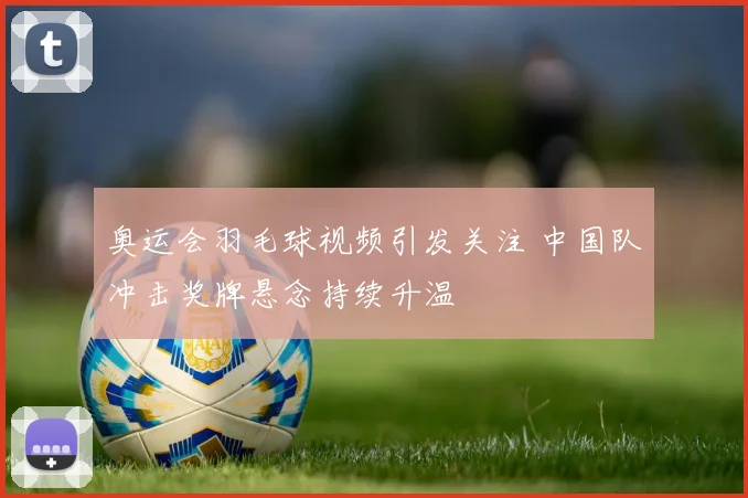 奥运会羽毛球视频引发关注 中国队冲击奖牌悬念持续升温